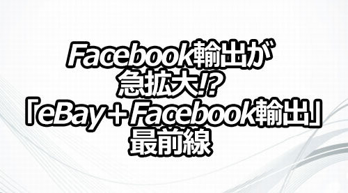 Facebook輸出が急拡大!? 「eBay＋Facebook輸出」最前線