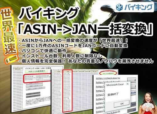 バイキング・ASIN->JAN一括変換 世界最速！ ・ASINからJANへの一括変換の速度が「世界最速」！ ・一度に1万件のASINコードをJANコードに自動変換 ・パソコンで快適に動作 ・インストール台数、利用人数に制限なし ・個人情報を完全保護 ・ネットで「1万5000円」で販売されているツールと同程度の機能を搭載